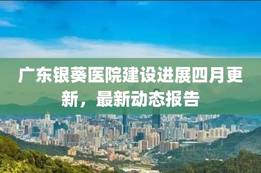 广东银葵医院建设进展四月更新，最新动态报告