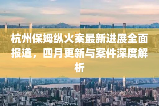 杭州保姆纵火案最新进展全面报道，四月更新与案件深度解析