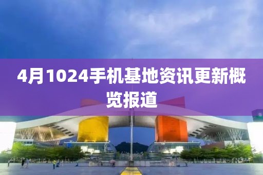 4月1024手机基地资讯更新概览报道