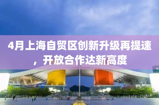 4月上海自贸区创新升级再提速，开放合作达新高度