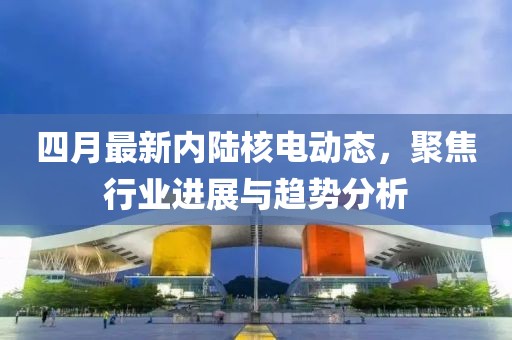 四月最新内陆核电动态，聚焦行业进展与趋势分析