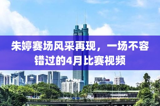 朱婷赛场风采再现，一场不容错过的4月比赛视频