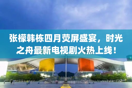 张檬韩栋四月荧屏盛宴，时光之舟最新电视剧火热上线！
