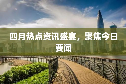 四月热点资讯盛宴，聚焦今日要闻