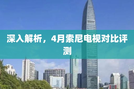 深入解析，4月索尼电视对比评测
