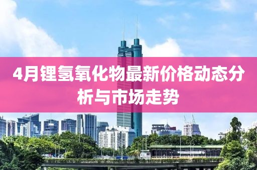 4月锂氢氧化物最新价格动态分析与市场走势