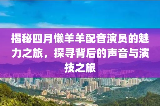 揭秘四月懒羊羊配音演员的魅力之旅，探寻背后的声音与演技之旅