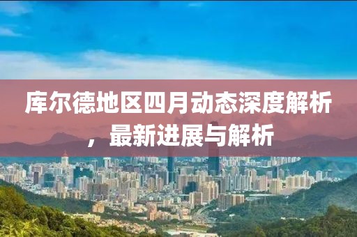 库尔德地区四月动态深度解析，最新进展与解析