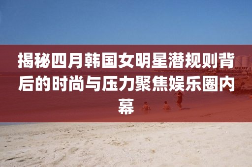 揭秘四月韩国女明星潜规则背后的时尚与压力聚焦娱乐圈内幕