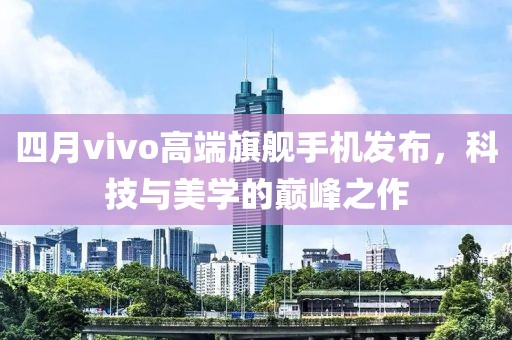 四月vivo高端旗舰手机发布，科技与美学的巅峰之作