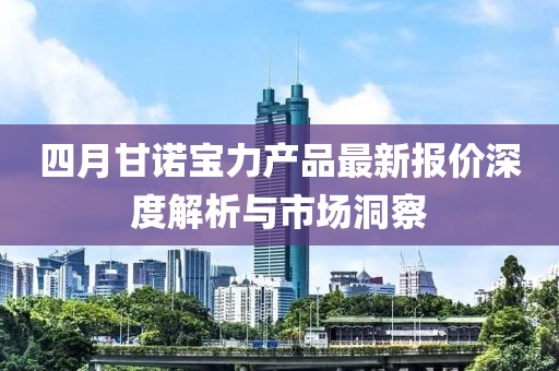 四月甘诺宝力产品最新报价深度解析与市场洞察
