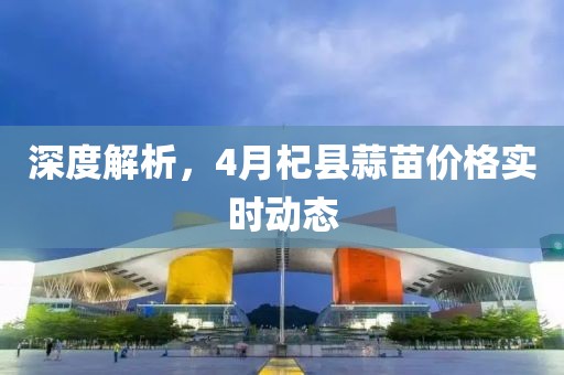 深度解析，4月杞县蒜苗价格实时动态