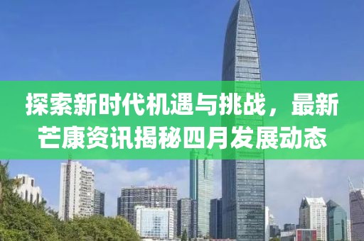 探索新时代机遇与挑战，最新芒康资讯揭秘四月发展动态