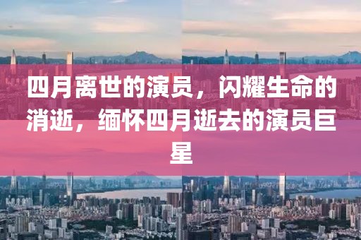 四月离世的演员，闪耀生命的消逝，缅怀四月逝去的演员巨星