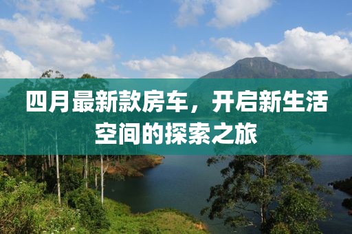 四月最新款房车，开启新生活空间的探索之旅