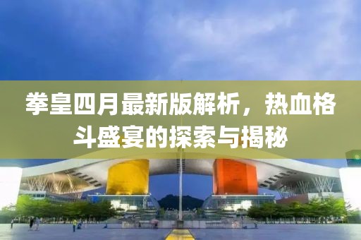 拳皇四月最新版解析，热血格斗盛宴的探索与揭秘
