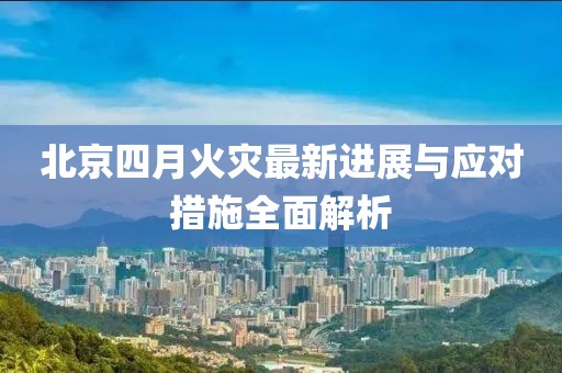 北京四月火灾最新进展与应对措施全面解析