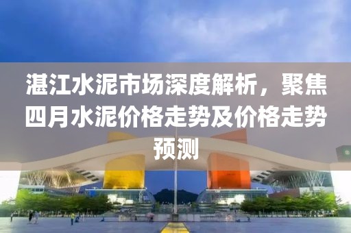 湛江水泥市场深度解析，聚焦四月水泥价格走势及价格走势预测