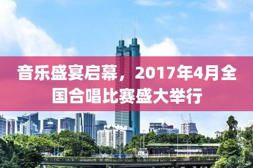 音乐盛宴启幕，2017年4月全国合唱比赛盛大举行