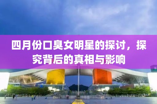 四月份口臭女明星的探讨，探究背后的真相与影响