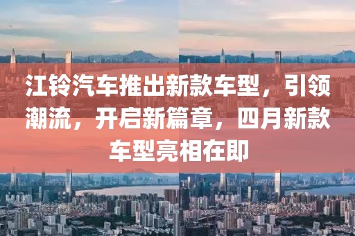 江铃汽车推出新款车型，引领潮流，开启新篇章，四月新款车型亮相在即