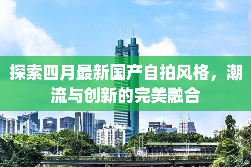 探索四月最新国产自拍风格，潮流与创新的完美融合