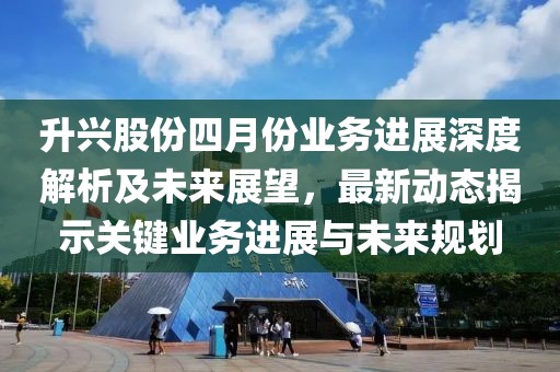 升兴股份四月份业务进展深度解析及未来展望，最新动态揭示关键业务进展与未来规划