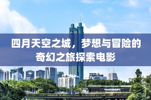四月天空之城，梦想与冒险的奇幻之旅探索电影