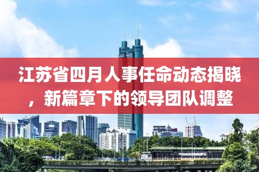 江苏省四月人事任命动态揭晓，新篇章下的领导团队调整