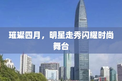 璀璨四月，明星走秀闪耀时尚舞台