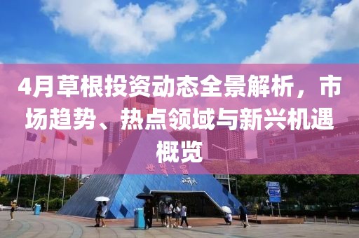 4月草根投资动态全景解析，市场趋势、热点领域与新兴机遇概览