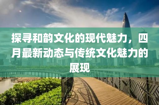 探寻和韵文化的现代魅力，四月最新动态与传统文化魅力的展现