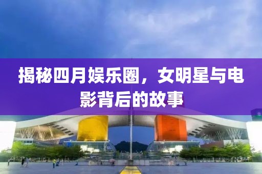 揭秘四月娱乐圈，女明星与电影背后的故事