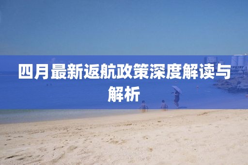 四月最新返航政策深度解读与解析