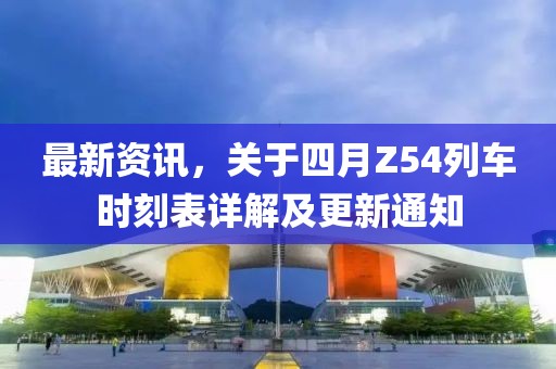 最新资讯，关于四月Z54列车时刻表详解及更新通知