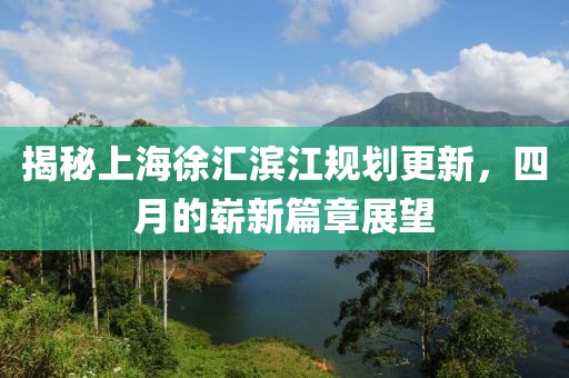 揭秘上海徐汇滨江规划更新，四月的崭新篇章展望