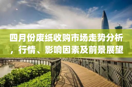 四月份废纸收购市场走势分析，行情、影响因素及前景展望