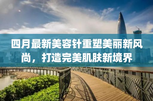 四月最新美容针重塑美丽新风尚，打造完美肌肤新境界