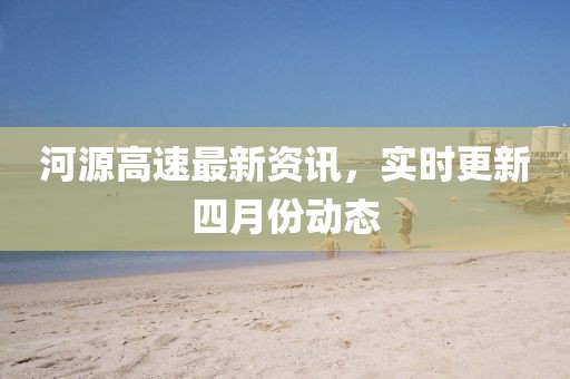 河源高速最新资讯，实时更新四月份动态