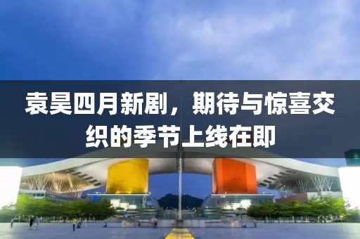 袁昊四月新剧，期待与惊喜交织的季节上线在即