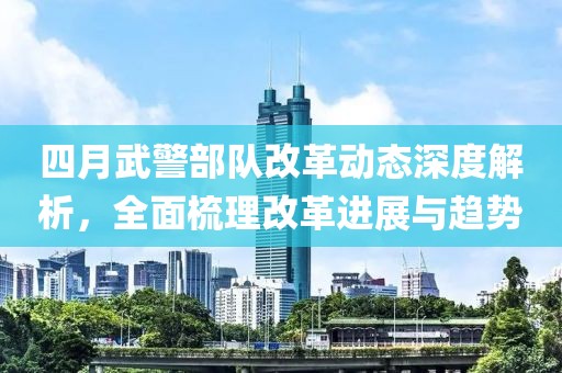 四月武警部队改革动态深度解析，全面梳理改革进展与趋势