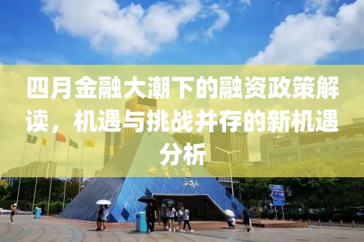 四月金融大潮下的融资政策解读，机遇与挑战并存的新机遇分析