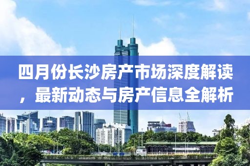 四月份长沙房产市场深度解读，最新动态与房产信息全解析