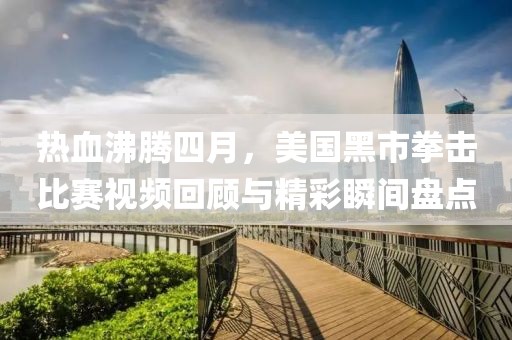 热血沸腾四月，美国黑市拳击比赛视频回顾与精彩瞬间盘点