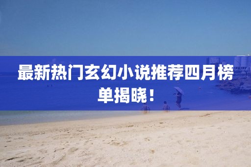 最新热门玄幻小说推荐四月榜单揭晓！
