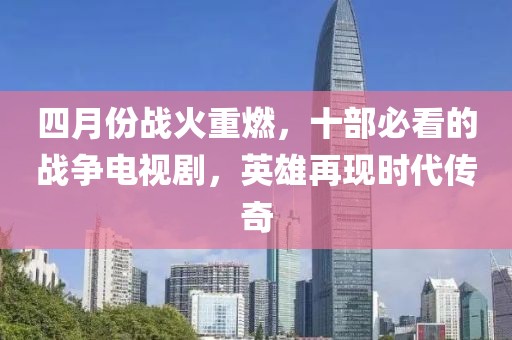 四月份战火重燃，十部必看的战争电视剧，英雄再现时代传奇