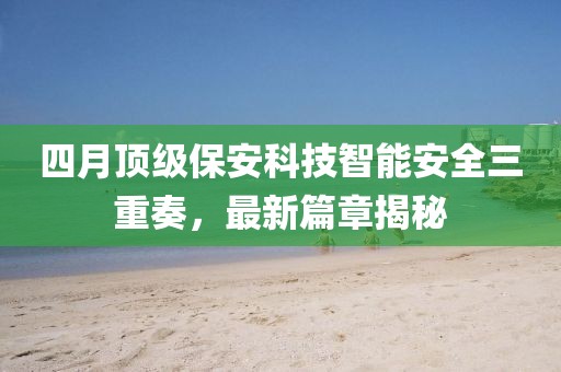 四月顶级保安科技智能安全三重奏，最新篇章揭秘