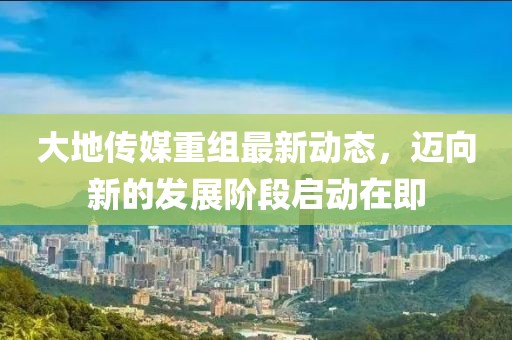 大地传媒重组最新动态，迈向新的发展阶段启动在即