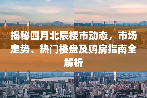 揭秘四月北辰楼市动态，市场走势、热门楼盘及购房指南全解析