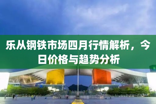 乐从钢铁市场四月行情解析，今日价格与趋势分析